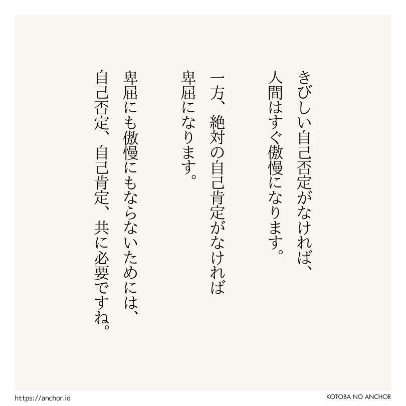 きびしい自己否定がなければ、人間はすぐ傲慢になります。一方、絶対の自己肯定がなければ卑屈になります。卑屈にも傲慢にもならないためには、自己否定、自己肯定、共に必要ですね。